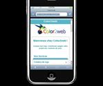 Color2web a été aussi conçu pour téléphones mobiles.

Exemple :
Iphone (Apple)
via votre mobile : http://www.iphone.color2web.fr
via votre poste bureau : http://www.site.color2web.fr/webapps/iphone/index....



Android (HTC Hero, Samsung Spica, Motorola Morisson,
Sony Ericsson X10,...)

via votre mobile : http://www.android.color2web.fr
via votre poste bureau : http://www.site.color2web.fr/webapps/android/index...



Smartphone (Samsung F480, LG KU990, Sony Ericsson K530i,...)

via votre mobile : http://www.smartphones.color2web.fr
via votre poste : http://www.site.color2web.fr/webapps/smartphones/i...



Smartphone sous OS IE et Opéra (Samsung i8000, Samsung F490, HTC Touch Pro 2,...)

via votre mobile : http://www.mobile.color2web.fr
via votre poste de bureau : http://www.site.color2web.fr/webapps/mobile/index....

Si vous saisissez sur votre navigateur mobile l'url suivante: http://www.color2web.fr
le site détectera automatique l'user-agent 