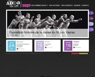 D&eacute;veloppement du site Internet de l'Association D&eacute;partementale pour le D&eacute;veloppement des Arts du Lot.

L�ADDA a &eacute;t&eacute; cr&eacute;&eacute;e en 1977, elle est l� &raquo;outil &raquo; du Conseil G&eacute;n&eacute;ral du Lot et a pour but de contribuer au d&eacute;veloppement qualitatif de la vie culturelle dans le d&eacute;partement du Lot mais aussi de favoriser le d&eacute;veloppement musical, chor&eacute;graphique et th&eacute;&acirc;tral, en partenariat avec le minist&egrave;re de la culture.

Ce site comprend un front office avec un agenda culturel ainsi qu'un back-office et un intranet afin de faciliter la gestion et la saisie des informations publi&eacute;es sur le site.