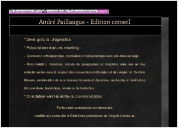 Je publie de la critique et de l'information sur le site internet d'ALCA-Nouvelle Aquitaine, l'agence culturelle du Conseil r&eacute;gional. Mes publications sont consultables ici :
http://eclairs.aquitaine.fr/recherche/cms/?ci27482=1&r=Andr%E9%20Paillaugue&ti27482=23

JE PROPOSE :
Devis gratuits, diagnostics
* Pr&eacute;paration-relecture, rewriting :
-  Correction orthographique, syntaxique et typographique avec pr&eacute;-mise en page,
- Reformulation, r&eacute;&eacute;criture, refonte de paragraphes et chapitres, mise aux normes r&eacute;dactionnelles dans le respect des conventions &eacute;ditoriales et des r&egrave;gles de l?&eacute;criture litt&eacute;raire, am&eacute;lioration de la coh&eacute;rence formelle et discursive, recherche et v&eacute;rification documentaire, traductions, r&eacute;visions de traduction?
* Orientation vers les &eacute;diteurs, communication.
Tarifs selon prestations sur demande, veuillez svp consulter le D&eacute;tail des prestations ici : https://andrepaillaugue.wixsite.com/ap-editionconseil
Mon offre reposant sur un lien de confiance mutuelle, elle est toujours flexible et coop&eacute;rative. Je propose aux auteurs un service qui rel&egrave;ve d'une part de la conception litt&eacute;raire et de la fabrication &eacute;ditoriale, et d'autre part du conseil avec une assistance pour la communication et, apr&egrave;s prospection sp&eacute;cialis&eacute;e, un ciblage et une orientation vers les &eacute;diteurs.
Que ce soit pour des documents de communication ou pour des ouvrages &agrave; publier tels que romans et po&eacute;sie, essais libres ou &agrave; partir de th&egrave;ses, articles, la part la plus importante de la prestation que j'offre concerne d'abord la mise au point r&eacute;dactionnelle et litt&eacute;raire, ainsi que la mise en ad&eacute;quation avec les normes et m&eacute;thodes de travail du monde &eacute;ditorial. En effet, il suffit d'une ponctuation et d'une typographie d&eacute;fectueuses convergeant avec quelques erreurs syst&eacute;matiques sur le plan de l'orthographe, de la syntaxe et de la mise en ?uvre d'un parti pris stylistique, pour d&eacute;valoriser et rendre irrecevable - illisible selon les crit&egrave;res d'un &eacute;diteur - un travail dont par ailleurs on pourrait reconna&icirc;tre imm&eacute;diatement les qualit&eacute;s intrins&egrave;ques, tant sur les plans de la construction, de l'originalit&eacute; th&eacute;matique, que de l'importance culturelle du message manifestement d&eacute;livr&eacute; &agrave; l'intention d'un lectorat potentiel.
Pour la partie &laquo; conseil &raquo;, je parle de prospection sp&eacute;cialis&eacute;e, dans la mesure o&ugrave; ma connaissance des professions de l'&eacute;dition acquise depuis de longues ann&eacute;es (j'ai travaill&eacute; dans ce secteur tant &agrave; Paris qu'&agrave; Bordeaux), ainsi que mon activit&eacute; de critique litt&eacute;raire, m'ont emmen&eacute; de facto &agrave; effectuer une veille r&eacute;guli&egrave;re sur les pratiques, l'actualit&eacute; et l'&eacute;volution du secteur en question. En d'autres termes, j'ai une longue habitude du contact avec des &eacute;crivains et des &eacute;diteurs, parall&egrave;lement &agrave; une connaissance de la litt&eacute;rature provenant de mon cursus universitaire, que je n'ai cess&eacute; d'approfondir et d'actualiser, parfois en autodidacte, parfois en reprenant contact directement avec l'approche universitaire. En orientant les auteurs vers un nombre limit&eacute; de maisons d'&eacute;dition (10 &agrave; 20 en moyenne), le plus souvent cela a toutes les chances d?apporter le r&eacute;sultat escompt&eacute;.
Je pr&eacute;f&egrave;re conseiller en priorit&eacute; l?&eacute;dition &agrave; compte d?&eacute;diteur, car pour ce qui est des solutions alternatives, tout d&eacute;pend des diverses formules et prestations en compte d'auteur ou en auto&eacute;dition. Cependant, le r&eacute;sultat n'est jamais de la m&ecirc;me nature que dans l'&eacute;dition &agrave; compte d'&eacute;diteur, que ce soit en termes de co&ucirc;t, de qualit&eacute; de la fabrication et du service promotionnel offert, des conditions de diffusion et de distribution, ou encore en termes de reconnaissance aupr&egrave;s de la critique, des institutions, du monde des Lettres et du public. Il existe aussi des formules interm&eacute;diaires telles que le financement de l'impression par vente en souscription, la fabrication d'un nombre limit&eacute; d'exemplaires et la vente en &laquo; flux tendu &raquo; (impression d?exemplaires &agrave; la demande d?achat), etc. Mais le plus souvent cela n'exempte pas les auteurs de la participation aux frais et aux t&acirc;ches &eacute;ditoriales &agrave; des degr&eacute;s divers, et cela n?offre pas les m&ecirc;mes r&egrave;gles et garanties que l?&eacute;dition &agrave; compte d?&eacute;diteur.


?

?

?

?

?

?


